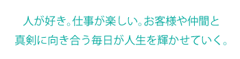 人が好き。仕事が楽しい。お客様や仲間と真剣に向き合う毎日が人生を輝かせていく。